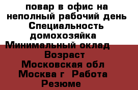 повар в офис на неполный рабочий день › Специальность ­ домохозяйка › Минимальный оклад ­ 20 000 › Возраст ­ 55 - Московская обл., Москва г. Работа » Резюме   